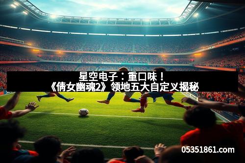 星空电子：重口味！《倩女幽魂2》领地五大自定义揭秘